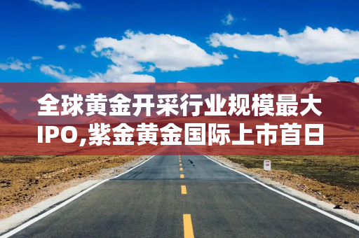 全球黄金开采行业规模最大IPO,紫金黄金国际上市首日暴涨超60%！