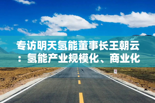 专访明天氢能董事长王朝云：氢能产业规模化、商业化爆发式增长近在眼前