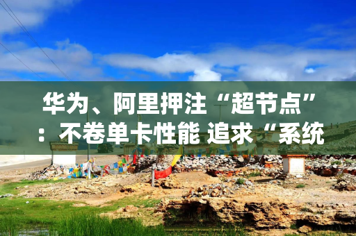 华为、阿里押注“超节点”：不卷单卡性能 追求“系统效率”才是国产AI正解？