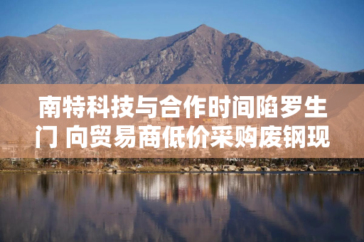 南特科技与合作时间陷罗生门 向贸易商低价采购废钢现疑云