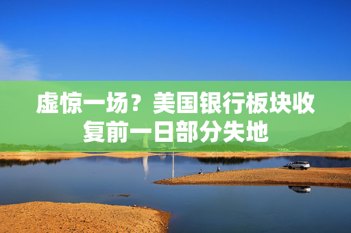 虚惊一场？美国银行板块收复前一日部分失地