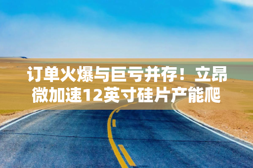 订单火爆与巨亏并存！立昂微加速12英寸硅片产能爬坡，攻坚盈利困局