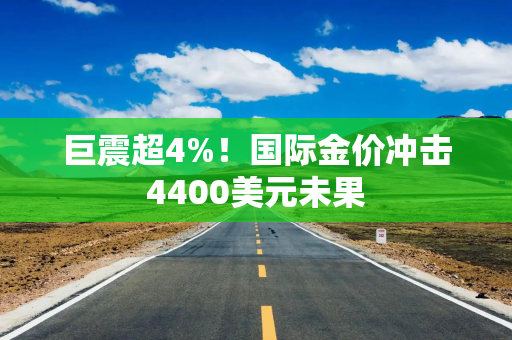 巨震超4%！国际金价冲击4400美元未果