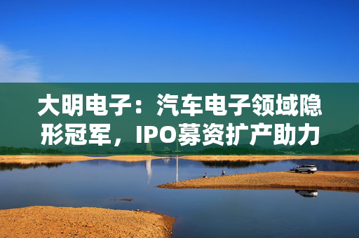 大明电子：汽车电子领域隐形冠军，IPO募资扩产助力发展