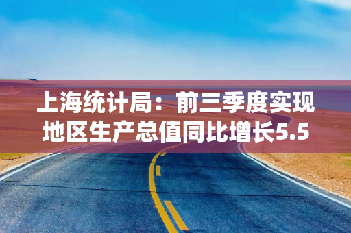 上海统计局:前三季度实现地区生产总值同比增长5.5% 上海统计局:前三季度实现地区生产总值同比增长5.5%