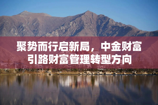 聚势而行启新局,中金财富引路财富管理转型方向 聚势而行启新局,中金财富引路财富管理转型方向