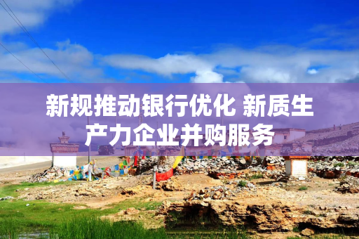 新规推动银行优化 新质生产力企业并购服务