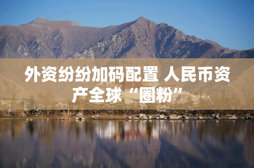 外资纷纷加码配置 人民币资产全球“圈粉”