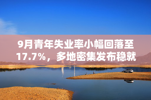9月青年失业率小幅回落至17.7%,多地密集发布稳就业硬核举措 9月青年失业率小幅回落至17.7%,多地密集发布稳就业硬核举措