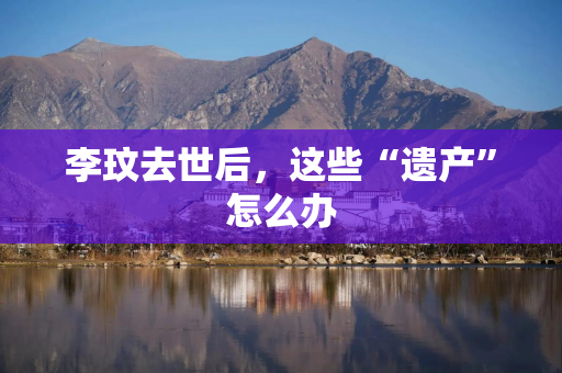 李玟去世后，这些“遗产”怎么办