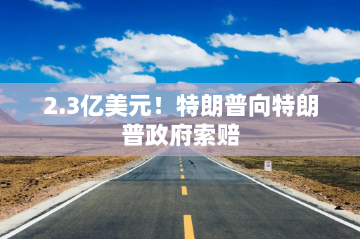 2.3亿美元!特朗普向特朗普政府索赔 2.3亿美元!特朗普向特朗普政府索赔