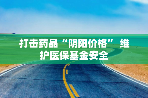打击药品“阴阳价格” 维护医保基金安全 打击药品“阴阳价格” 维护医保基金安全