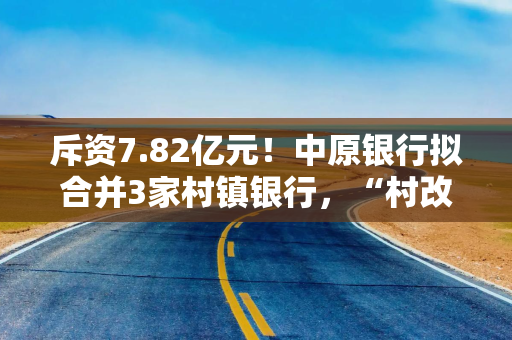 斥资7.82亿元！中原银行拟合并3家村镇银行，“村改支”渐成潮流？