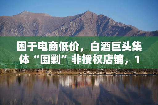 困于电商低价,白酒巨头集体“围剿”非授权店铺,10天内5家酒企发布“告知书” 困于电商低价,白酒巨头集体“围剿”非授权店铺,10天内5家酒企发布“告知书”