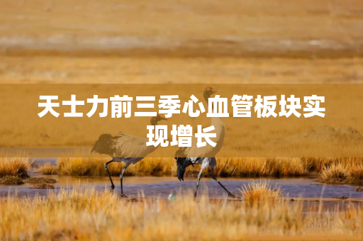 天士力前三季心血管板块实现增长 天士力前三季心血管板块实现增长