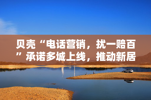贝壳“电话营销，扰一赔百”承诺多城上线，推动新居住服务行业健康发展