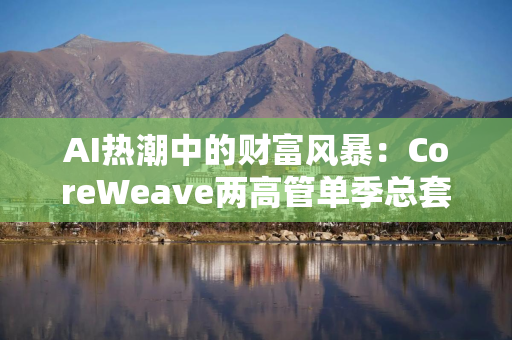 AI热潮中的财富风暴：CoreWeave两高管单季总套现近10亿美元