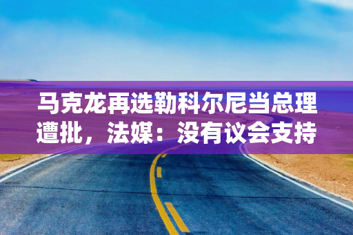 马克龙再选勒科尔尼当总理遭批，法媒：没有议会支持的总统，只会陷入更深孤立