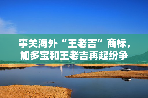 事关海外“王老吉”商标，加多宝和王老吉再起纷争