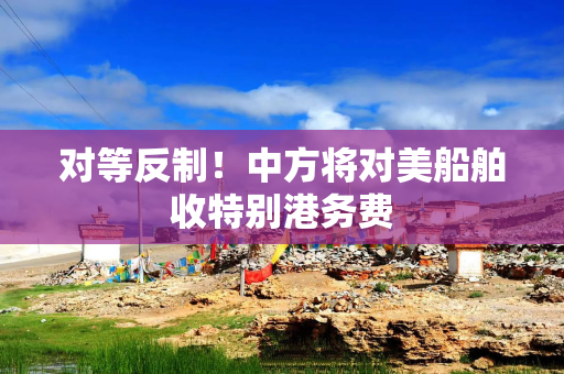 对等反制！中方将对美船舶收特别港务费