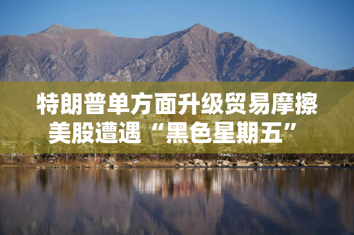 特朗普单方面升级贸易摩擦 美股遭遇“黑色星期五” 科技巨头市值合计蒸发7700亿美元