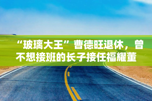 “玻璃大王”曹德旺退休，曾不想接班的长子接任福耀董事长