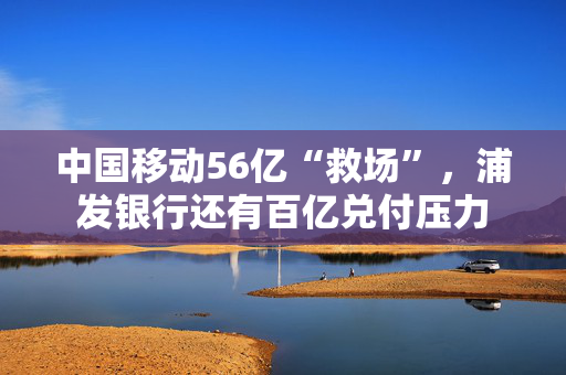 中国移动56亿“救场”，浦发银行还有百亿兑付压力