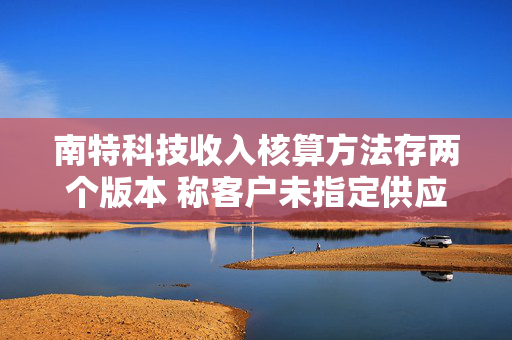 南特科技收入核算方法存两个版本 称客户未指定供应商现信披疑云
