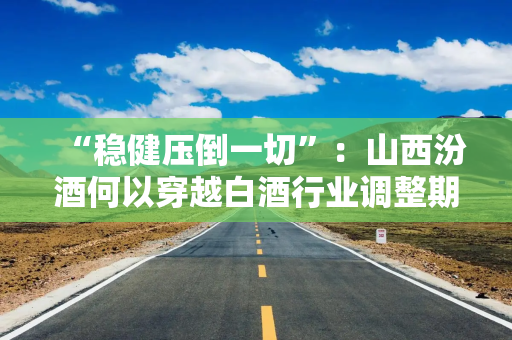 “稳健压倒一切”:山西汾酒何以穿越白酒行业调整期? “稳健压倒一切”:山西汾酒何以穿越白酒行业调整期?