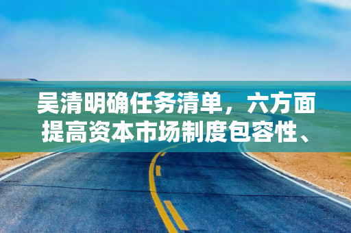 吴清明确任务清单，六方面提高资本市场制度包容性、适应性