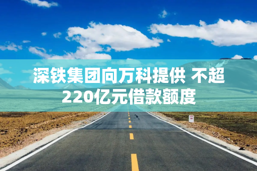 深铁集团向万科提供 不超220亿元借款额度
