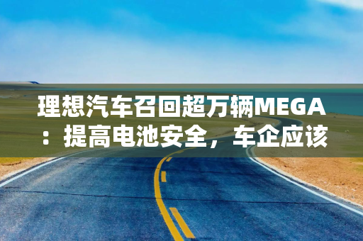 理想汽车召回超万辆MEGA:提高电池安全,车企应该站出来 理想汽车召回超万辆MEGA:提高电池安全,车企应该站出来