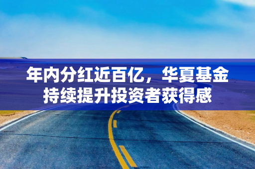 年内分红近百亿,华夏基金持续提升投资者获得感 年内分红近百亿,华夏基金持续提升投资者获得感