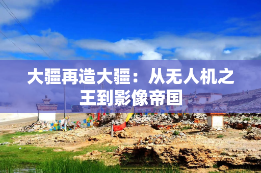 大疆再造大疆：从无人机之王到影像帝国