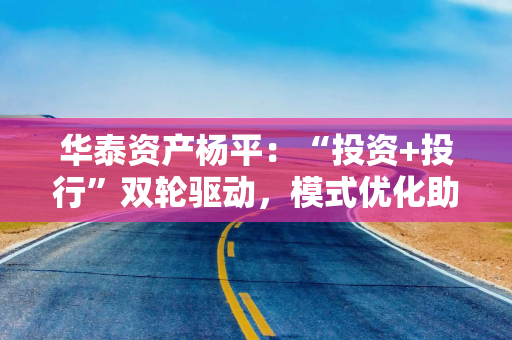 华泰资产杨平:“投资+投行”双轮驱动,模式优化助力科技创新 华泰资产杨平:“投资+投行”双轮驱动,模式优化助力科技创新