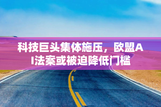 科技巨头集体施压,欧盟AI法案或被迫降低门槛 科技巨头集体施压,欧盟AI法案或被迫降低门槛