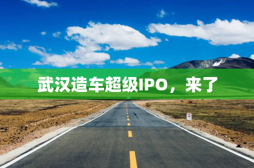 武汉造车超级IPO,来了 武汉造车超级IPO,来了
