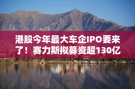 港股今年最大车企IPO要来了!赛力斯拟募资超130亿港元,基石投资者阵容豪华 港股今年最大车企IPO要来了!赛力斯拟募资超130亿港元,基石投资者阵容豪华