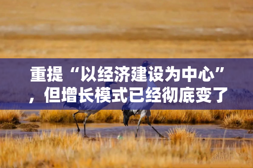 重提“以经济建设为中心”,但增长模式已经彻底变了 重提“以经济建设为中心”,但增长模式已经彻底变了
