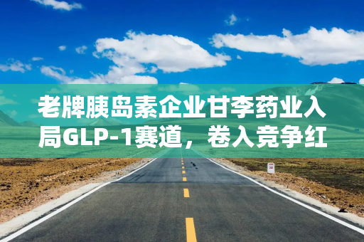 老牌胰岛素企业甘李药业入局GLP-1赛道，卷入竞争红海！近年业绩大幅波动