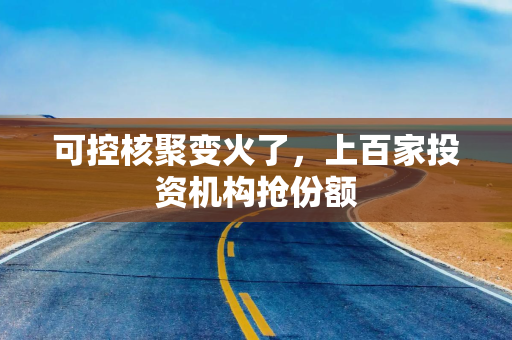 可控核聚变火了,上百家投资机构抢份额 可控核聚变火了,上百家投资机构抢份额