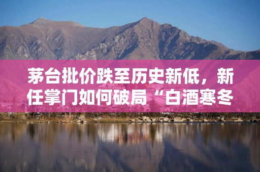 茅台批价跌至历史新低,新任掌门如何破局“白酒寒冬”? 茅台批价跌至历史新低,新任掌门如何破局“白酒寒冬”?
