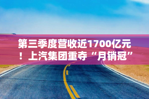 第三季度营收近1700亿元！上汽集团重夺“月销冠”，高端化仍是短板？