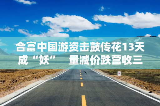 合富中国游资击鼓传花13天成“妖”   量减价跌营收三连降归母净利转亏