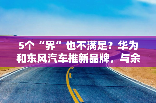 5个“界”也不满足?华为和东风汽车推新品牌,与余承东智选车同台竞技 5个“界”也不满足?华为和东风汽车推新品牌,与余承东智选车同台竞技