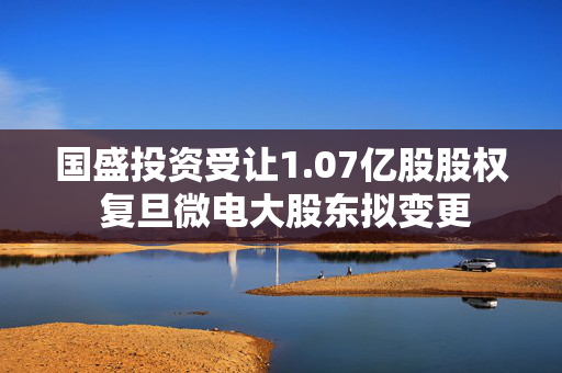 国盛投资受让1.07亿股股权 复旦微电大股东拟变更