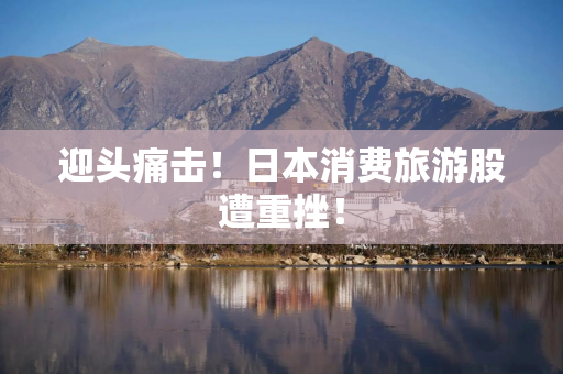 迎头痛击!日本消费旅游股遭重挫! 迎头痛击!日本消费旅游股遭重挫!