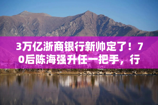 3万亿浙商银行新帅定了！70后陈海强升任一把手，行长任职资格刚获批4个月