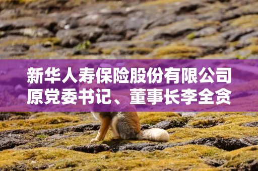 新华人寿保险股份有限公司原党委书记、董事长李全贪污、受贿案一审宣判 新华人寿保险股份有限公司原党委书记、董事长李全贪污、受贿案一审宣判