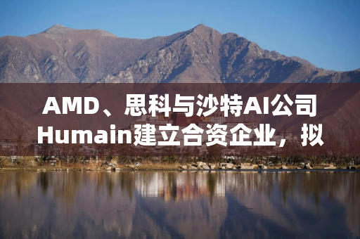 AMD、思科与沙特AI公司Humain建立合资企业，拟5年内建成1吉瓦数据中心